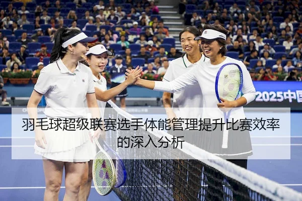 羽毛球超级联赛选手体能管理提升比赛效率的深入分析
